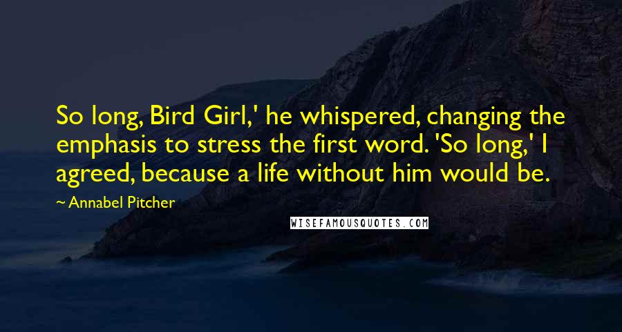 Annabel Pitcher Quotes: So long, Bird Girl,' he whispered, changing the emphasis to stress the first word. 'So long,' I agreed, because a life without him would be.