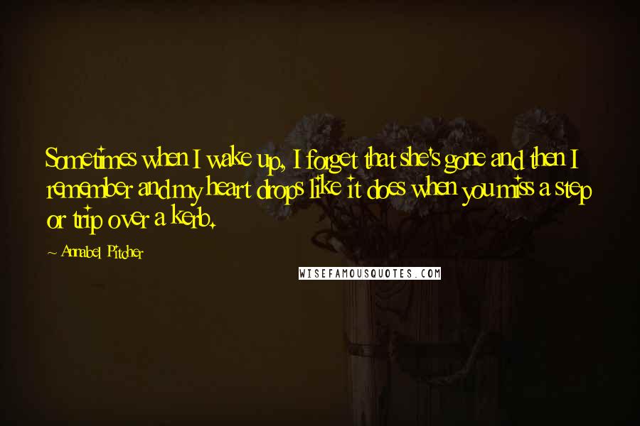 Annabel Pitcher Quotes: Sometimes when I wake up, I forget that she's gone and then I remember and my heart drops like it does when you miss a step or trip over a kerb.