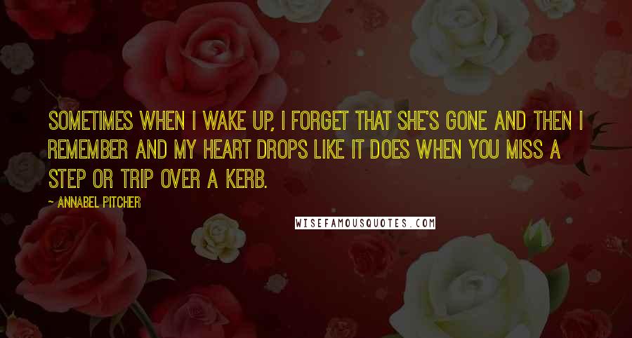 Annabel Pitcher Quotes: Sometimes when I wake up, I forget that she's gone and then I remember and my heart drops like it does when you miss a step or trip over a kerb.