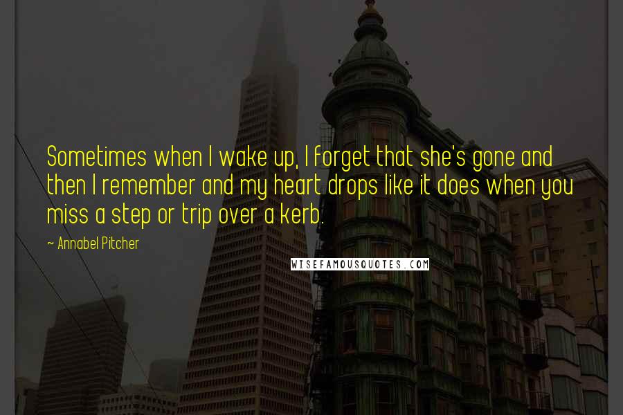 Annabel Pitcher Quotes: Sometimes when I wake up, I forget that she's gone and then I remember and my heart drops like it does when you miss a step or trip over a kerb.