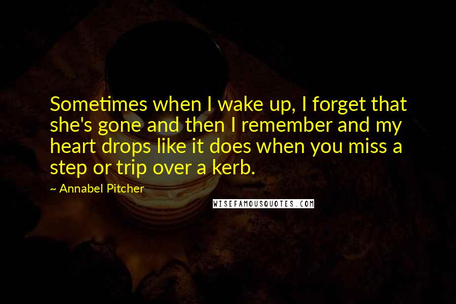 Annabel Pitcher Quotes: Sometimes when I wake up, I forget that she's gone and then I remember and my heart drops like it does when you miss a step or trip over a kerb.