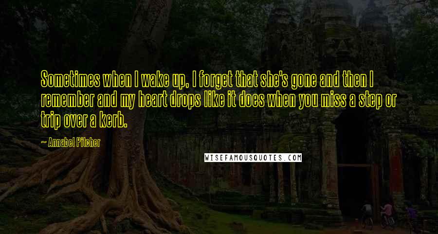 Annabel Pitcher Quotes: Sometimes when I wake up, I forget that she's gone and then I remember and my heart drops like it does when you miss a step or trip over a kerb.