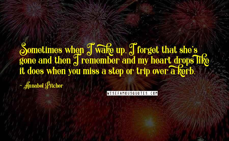 Annabel Pitcher Quotes: Sometimes when I wake up, I forget that she's gone and then I remember and my heart drops like it does when you miss a step or trip over a kerb.