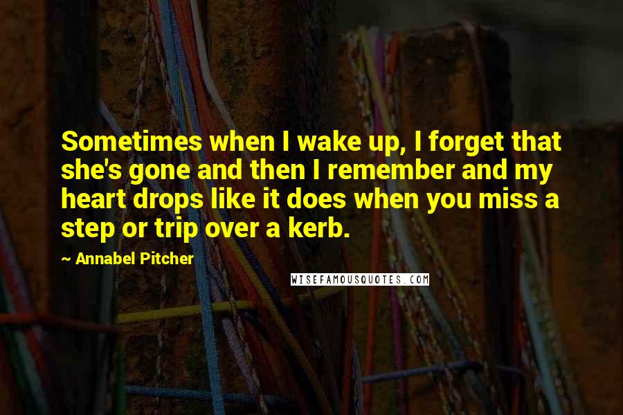 Annabel Pitcher Quotes: Sometimes when I wake up, I forget that she's gone and then I remember and my heart drops like it does when you miss a step or trip over a kerb.