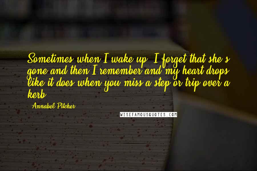 Annabel Pitcher Quotes: Sometimes when I wake up, I forget that she's gone and then I remember and my heart drops like it does when you miss a step or trip over a kerb.