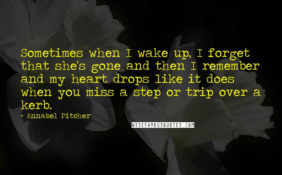 Annabel Pitcher Quotes: Sometimes when I wake up, I forget that she's gone and then I remember and my heart drops like it does when you miss a step or trip over a kerb.