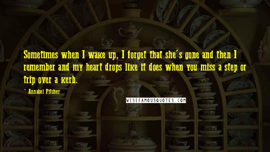 Annabel Pitcher Quotes: Sometimes when I wake up, I forget that she's gone and then I remember and my heart drops like it does when you miss a step or trip over a kerb.