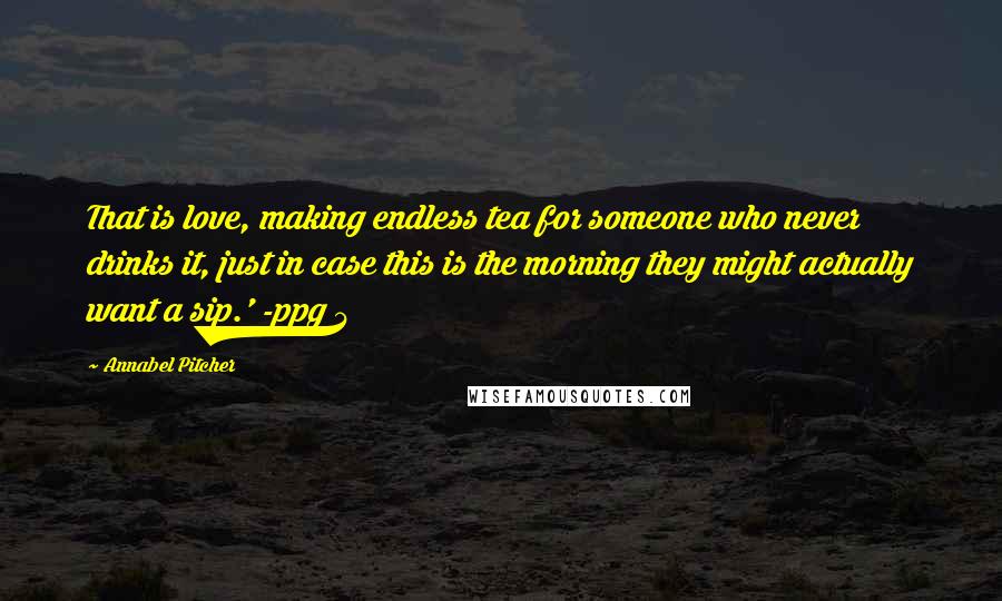 Annabel Pitcher Quotes: That is love, making endless tea for someone who never drinks it, just in case this is the morning they might actually want a sip.' -ppg 4
