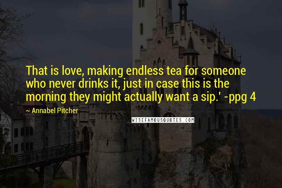 Annabel Pitcher Quotes: That is love, making endless tea for someone who never drinks it, just in case this is the morning they might actually want a sip.' -ppg 4