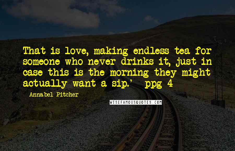 Annabel Pitcher Quotes: That is love, making endless tea for someone who never drinks it, just in case this is the morning they might actually want a sip.' -ppg 4