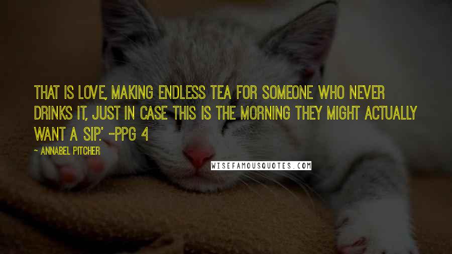 Annabel Pitcher Quotes: That is love, making endless tea for someone who never drinks it, just in case this is the morning they might actually want a sip.' -ppg 4