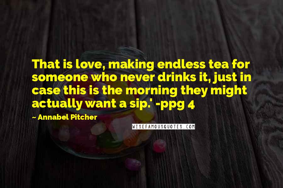 Annabel Pitcher Quotes: That is love, making endless tea for someone who never drinks it, just in case this is the morning they might actually want a sip.' -ppg 4