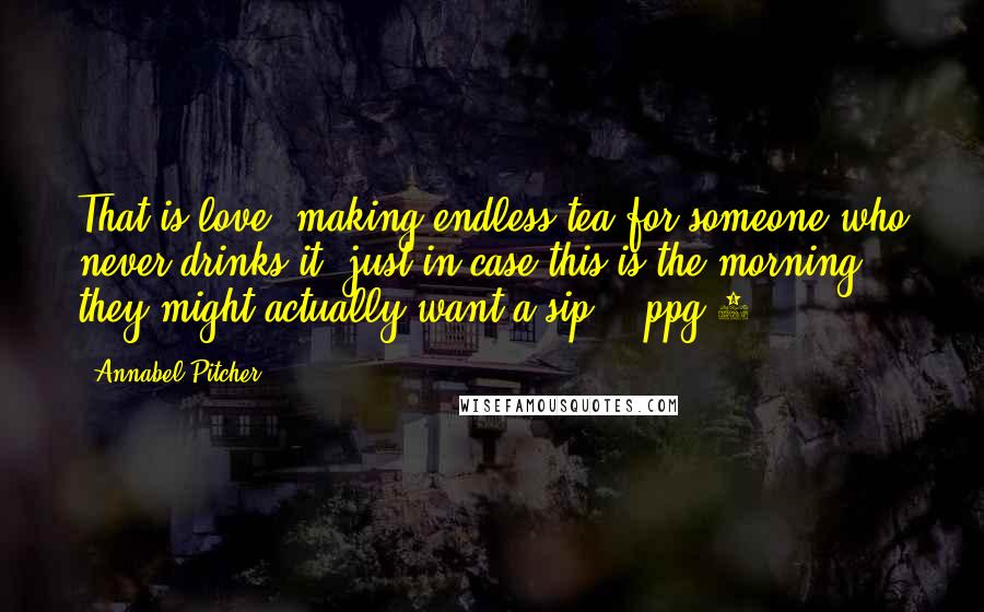 Annabel Pitcher Quotes: That is love, making endless tea for someone who never drinks it, just in case this is the morning they might actually want a sip.' -ppg 4