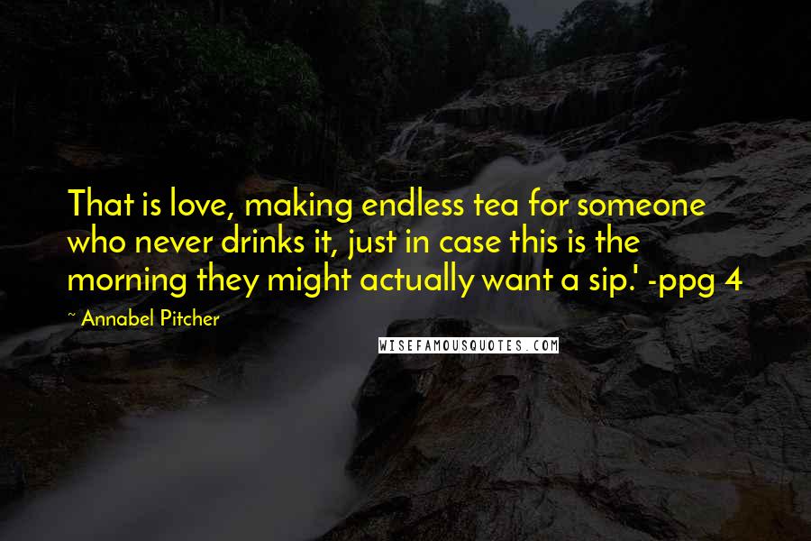Annabel Pitcher Quotes: That is love, making endless tea for someone who never drinks it, just in case this is the morning they might actually want a sip.' -ppg 4