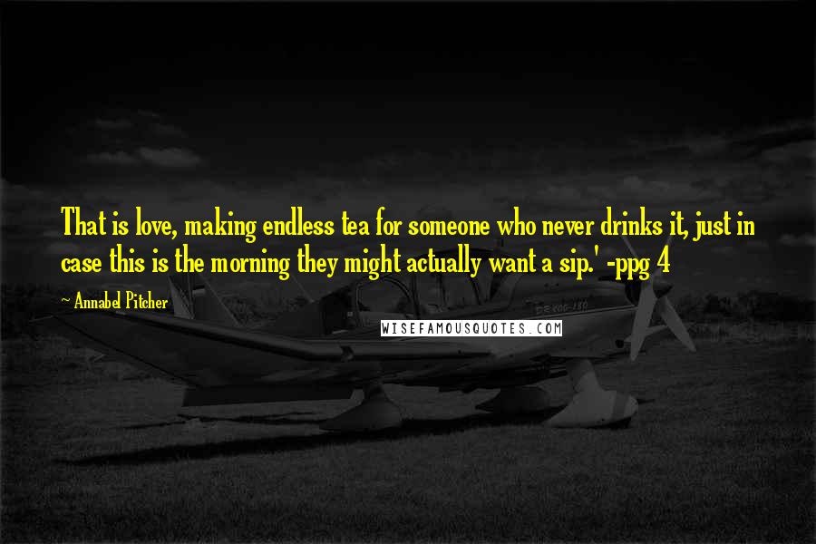 Annabel Pitcher Quotes: That is love, making endless tea for someone who never drinks it, just in case this is the morning they might actually want a sip.' -ppg 4