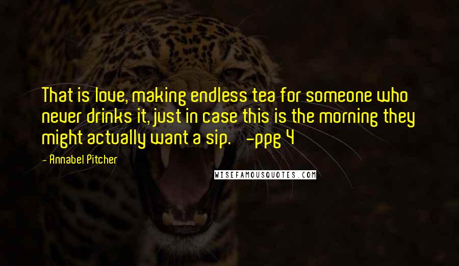 Annabel Pitcher Quotes: That is love, making endless tea for someone who never drinks it, just in case this is the morning they might actually want a sip.' -ppg 4