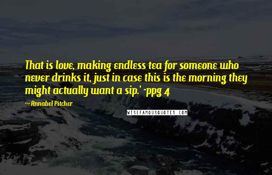 Annabel Pitcher Quotes: That is love, making endless tea for someone who never drinks it, just in case this is the morning they might actually want a sip.' -ppg 4