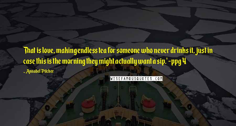 Annabel Pitcher Quotes: That is love, making endless tea for someone who never drinks it, just in case this is the morning they might actually want a sip.' -ppg 4