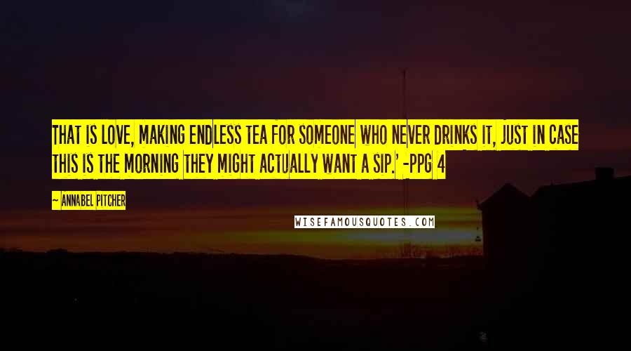 Annabel Pitcher Quotes: That is love, making endless tea for someone who never drinks it, just in case this is the morning they might actually want a sip.' -ppg 4