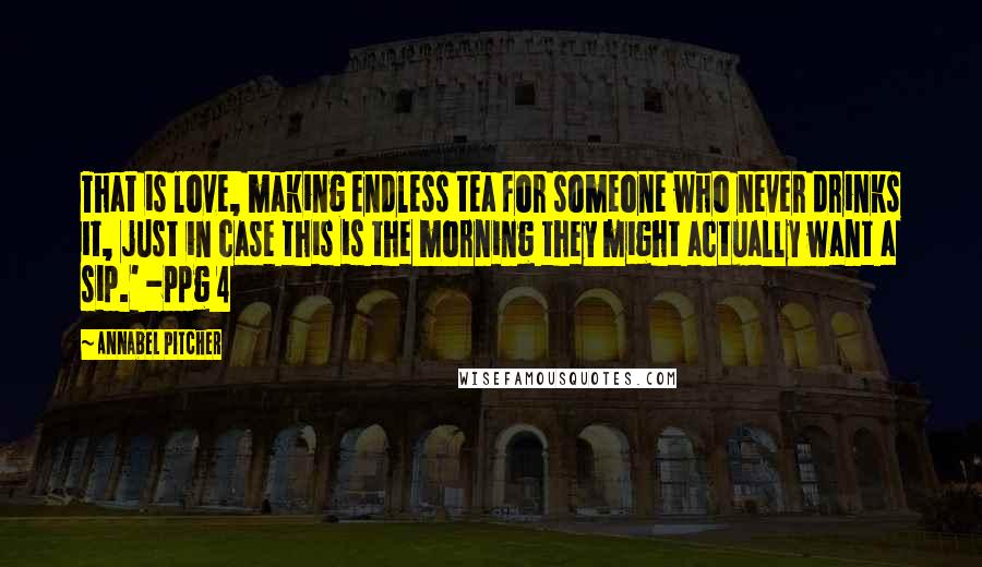 Annabel Pitcher Quotes: That is love, making endless tea for someone who never drinks it, just in case this is the morning they might actually want a sip.' -ppg 4