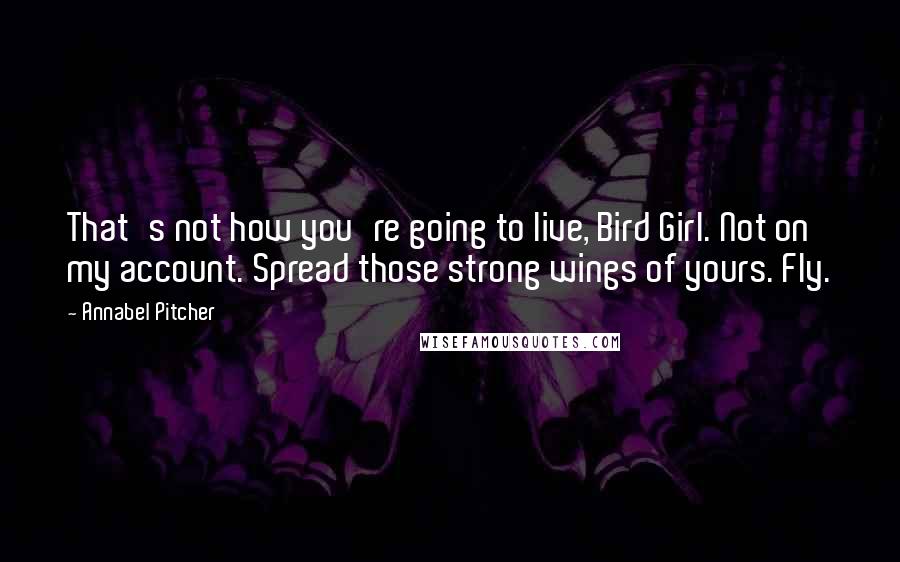 Annabel Pitcher Quotes: That's not how you're going to live, Bird Girl. Not on my account. Spread those strong wings of yours. Fly.