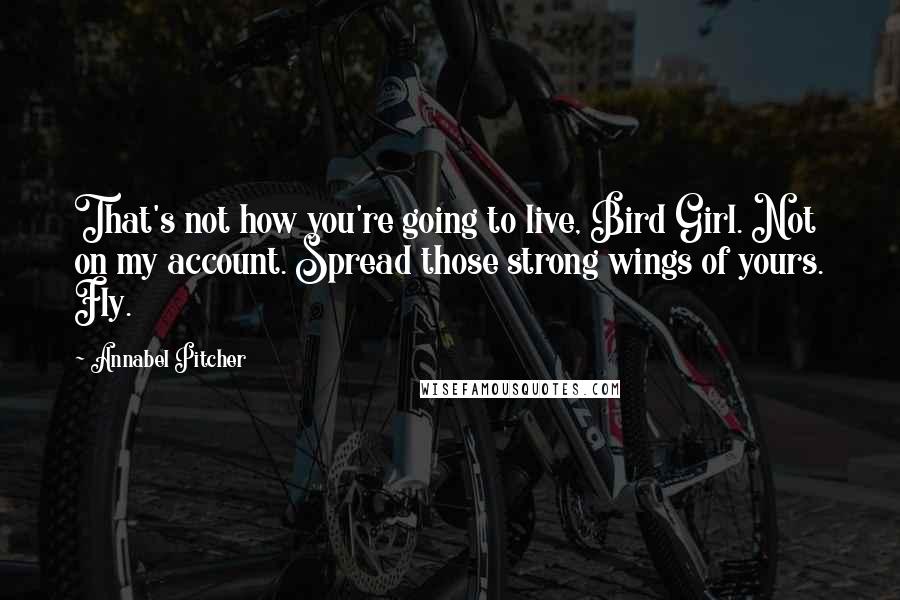 Annabel Pitcher Quotes: That's not how you're going to live, Bird Girl. Not on my account. Spread those strong wings of yours. Fly.