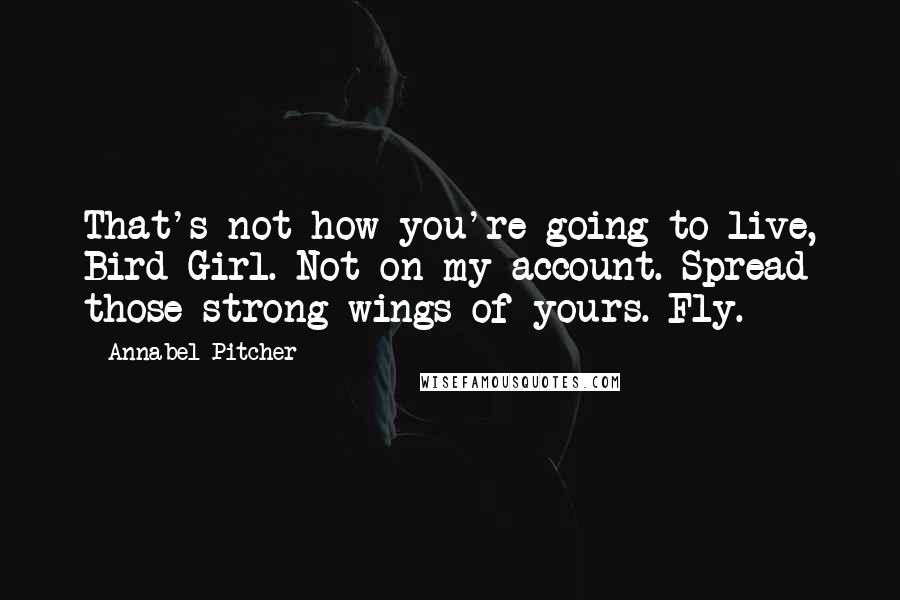 Annabel Pitcher Quotes: That's not how you're going to live, Bird Girl. Not on my account. Spread those strong wings of yours. Fly.