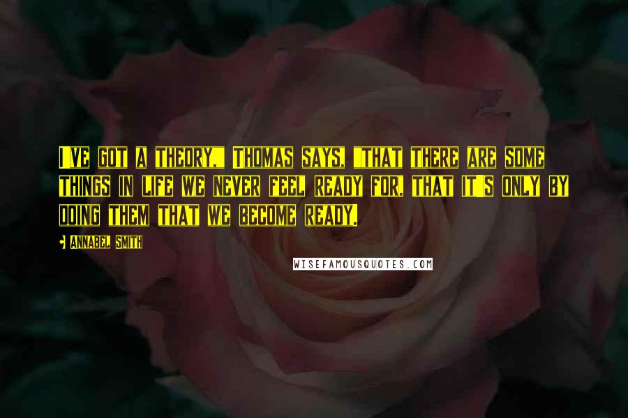 Annabel Smith Quotes: I've got a theory," Thomas says, "that there are some things in life we never feel ready for, that it's only by doing them that we become ready.