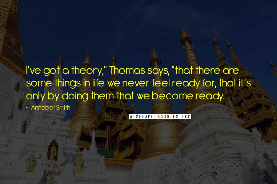 Annabel Smith Quotes: I've got a theory," Thomas says, "that there are some things in life we never feel ready for, that it's only by doing them that we become ready.