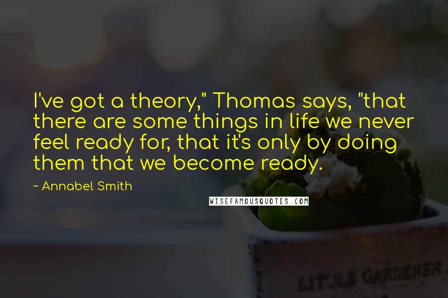 Annabel Smith Quotes: I've got a theory," Thomas says, "that there are some things in life we never feel ready for, that it's only by doing them that we become ready.