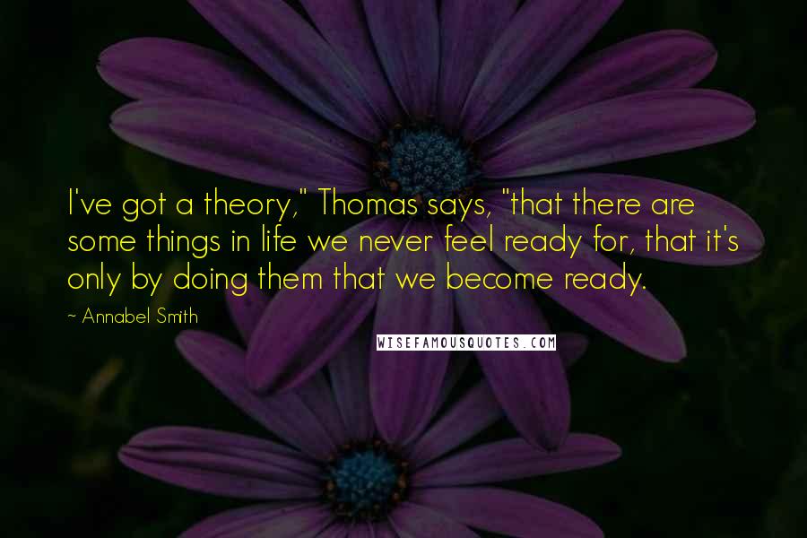 Annabel Smith Quotes: I've got a theory," Thomas says, "that there are some things in life we never feel ready for, that it's only by doing them that we become ready.