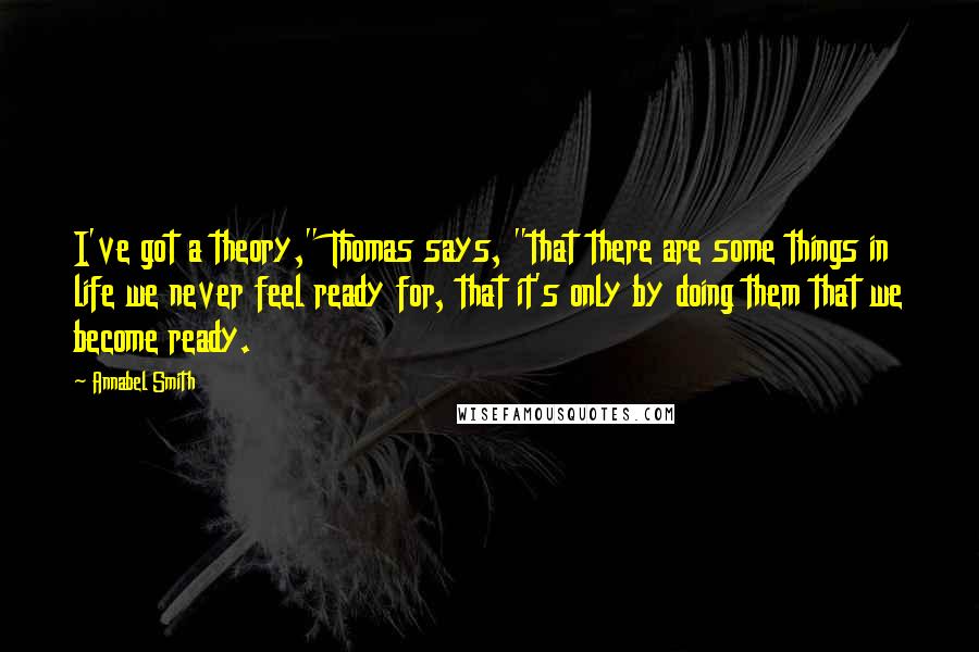 Annabel Smith Quotes: I've got a theory," Thomas says, "that there are some things in life we never feel ready for, that it's only by doing them that we become ready.