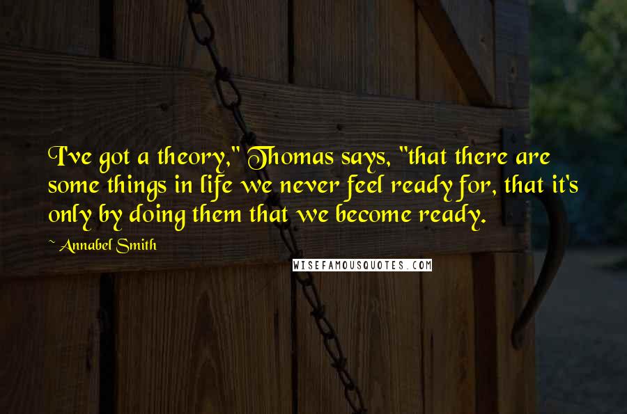 Annabel Smith Quotes: I've got a theory," Thomas says, "that there are some things in life we never feel ready for, that it's only by doing them that we become ready.