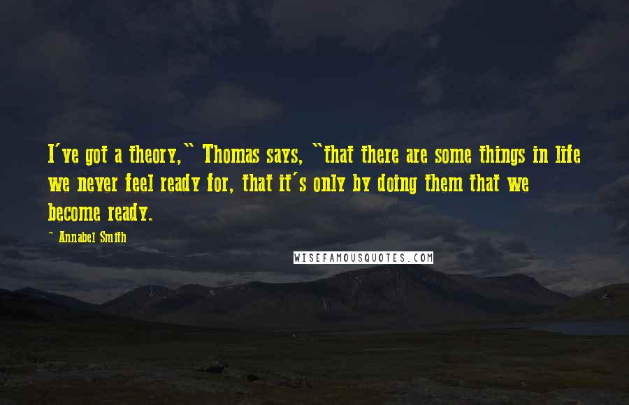 Annabel Smith Quotes: I've got a theory," Thomas says, "that there are some things in life we never feel ready for, that it's only by doing them that we become ready.