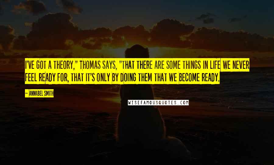 Annabel Smith Quotes: I've got a theory," Thomas says, "that there are some things in life we never feel ready for, that it's only by doing them that we become ready.