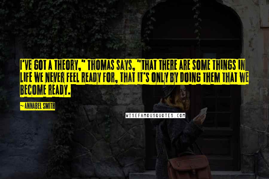 Annabel Smith Quotes: I've got a theory," Thomas says, "that there are some things in life we never feel ready for, that it's only by doing them that we become ready.