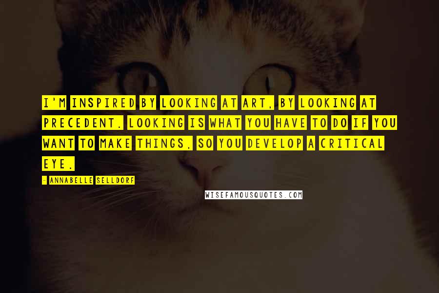 Annabelle Selldorf Quotes: I'm inspired by looking at art, by looking at precedent. Looking is what you have to do if you want to make things, so you develop a critical eye.