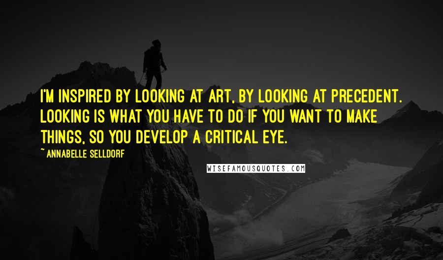 Annabelle Selldorf Quotes: I'm inspired by looking at art, by looking at precedent. Looking is what you have to do if you want to make things, so you develop a critical eye.