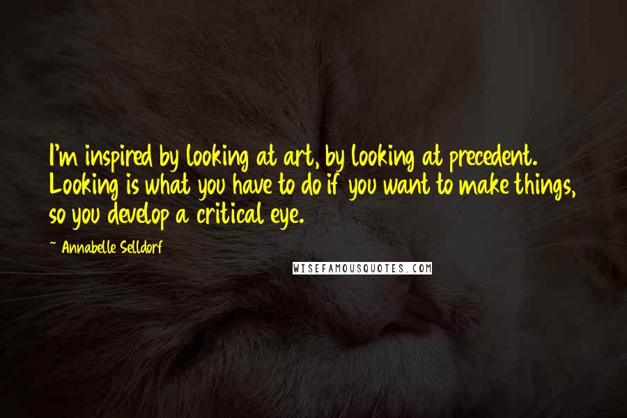 Annabelle Selldorf Quotes: I'm inspired by looking at art, by looking at precedent. Looking is what you have to do if you want to make things, so you develop a critical eye.