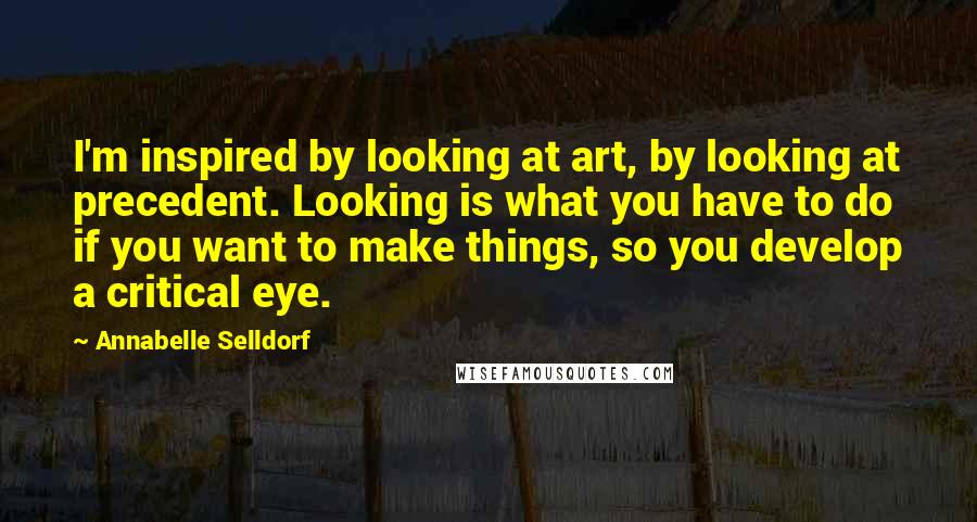 Annabelle Selldorf Quotes: I'm inspired by looking at art, by looking at precedent. Looking is what you have to do if you want to make things, so you develop a critical eye.