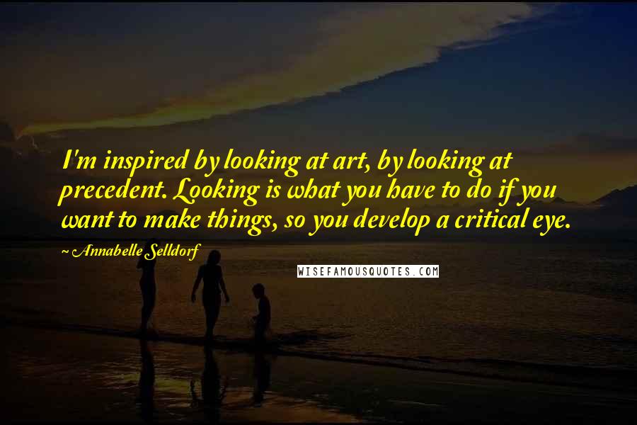 Annabelle Selldorf Quotes: I'm inspired by looking at art, by looking at precedent. Looking is what you have to do if you want to make things, so you develop a critical eye.