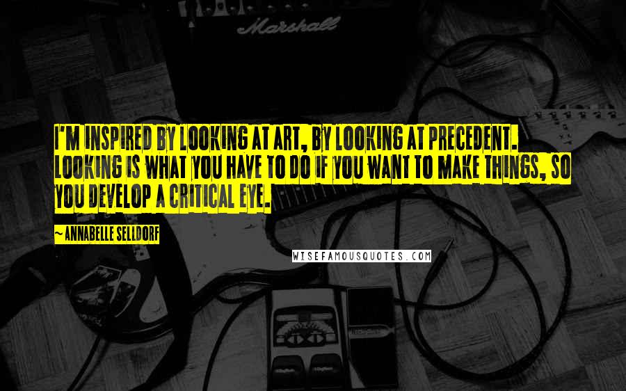 Annabelle Selldorf Quotes: I'm inspired by looking at art, by looking at precedent. Looking is what you have to do if you want to make things, so you develop a critical eye.