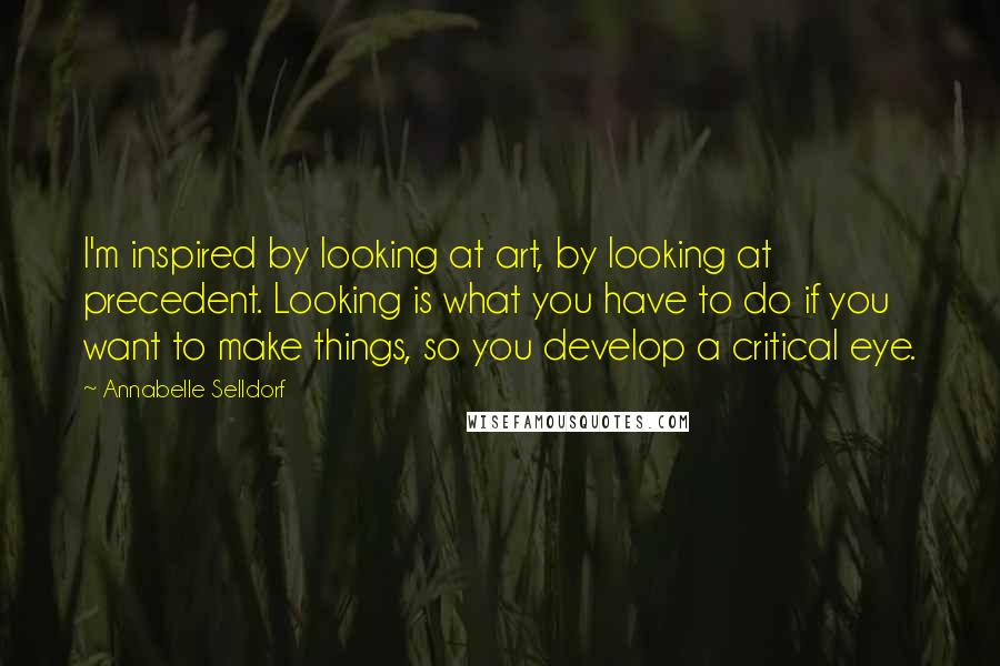 Annabelle Selldorf Quotes: I'm inspired by looking at art, by looking at precedent. Looking is what you have to do if you want to make things, so you develop a critical eye.