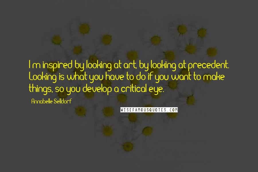 Annabelle Selldorf Quotes: I'm inspired by looking at art, by looking at precedent. Looking is what you have to do if you want to make things, so you develop a critical eye.