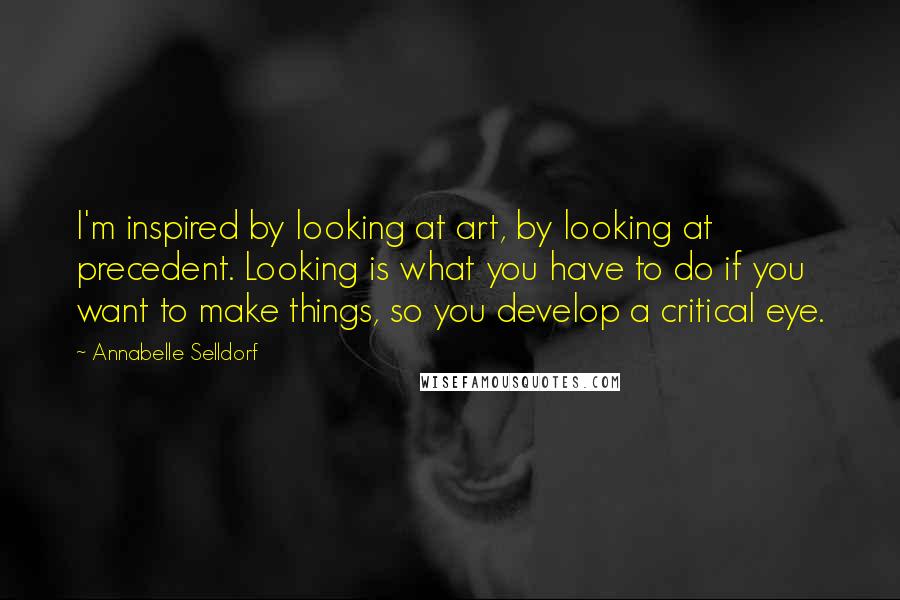 Annabelle Selldorf Quotes: I'm inspired by looking at art, by looking at precedent. Looking is what you have to do if you want to make things, so you develop a critical eye.