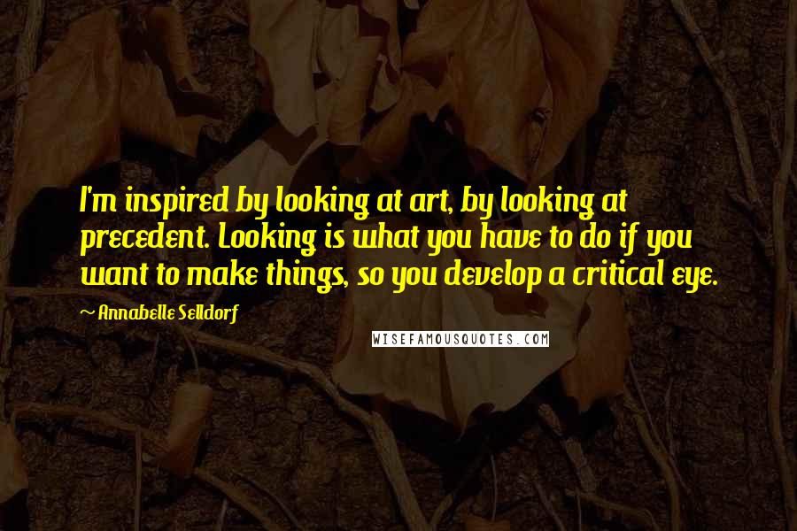 Annabelle Selldorf Quotes: I'm inspired by looking at art, by looking at precedent. Looking is what you have to do if you want to make things, so you develop a critical eye.