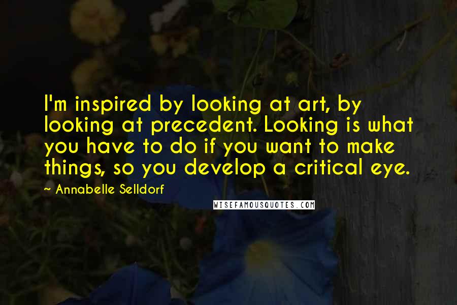 Annabelle Selldorf Quotes: I'm inspired by looking at art, by looking at precedent. Looking is what you have to do if you want to make things, so you develop a critical eye.