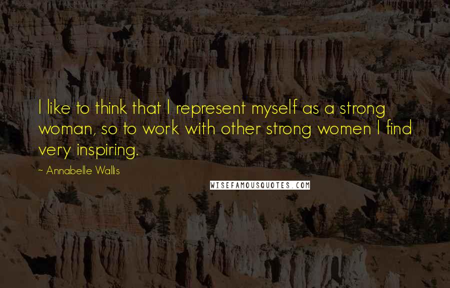 Annabelle Wallis Quotes: I like to think that I represent myself as a strong woman, so to work with other strong women I find very inspiring.