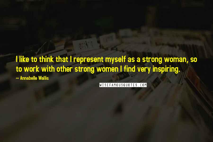 Annabelle Wallis Quotes: I like to think that I represent myself as a strong woman, so to work with other strong women I find very inspiring.