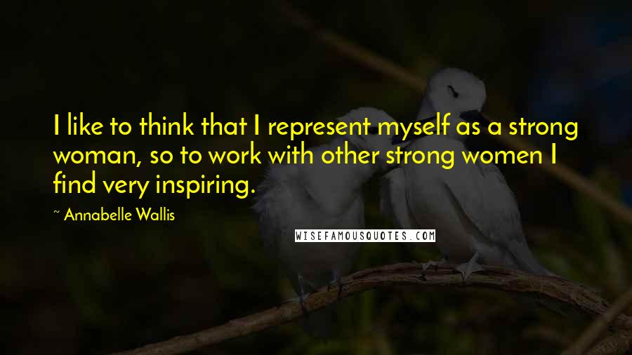 Annabelle Wallis Quotes: I like to think that I represent myself as a strong woman, so to work with other strong women I find very inspiring.